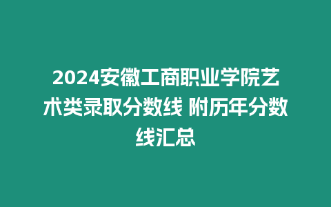 2024安徽工商職業學院藝術類錄取分數線 附歷年分數線匯總