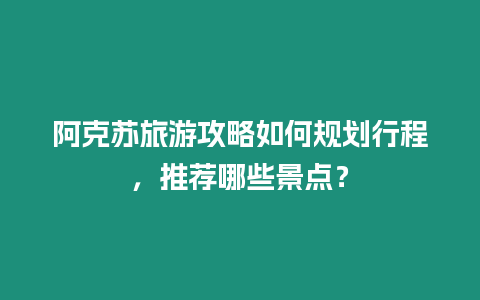 阿克蘇旅游攻略如何規劃行程，推薦哪些景點？