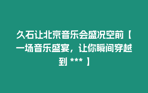 久石讓北京音樂會盛況空前【一場音樂盛宴，讓你瞬間穿越到 *** 】