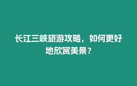 長江三峽旅游攻略，如何更好地欣賞美景？