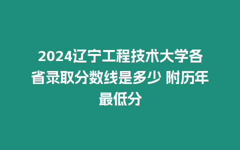 2024遼寧工程技術大學各省錄取分數線是多少 附歷年最低分