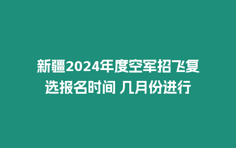 新疆2024年度空軍招飛復選報名時間 幾月份進行