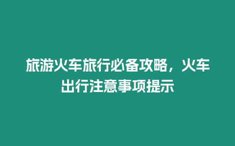 旅游火車旅行必備攻略，火車出行注意事項提示