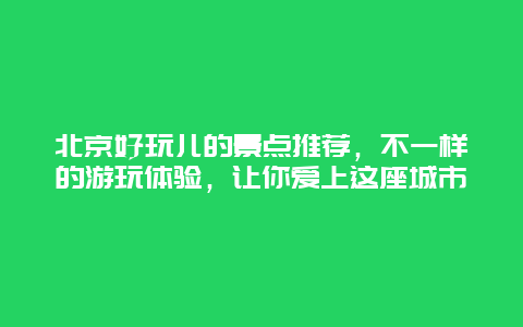 北京好玩兒的景點推薦，不一樣的游玩體驗，讓你愛上這座城市