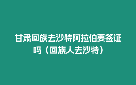 甘肅回族去沙特阿拉伯要簽證嗎（回族人去沙特）