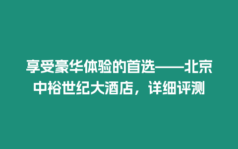 享受豪華體驗的首選——北京中裕世紀(jì)大酒店，詳細(xì)評測