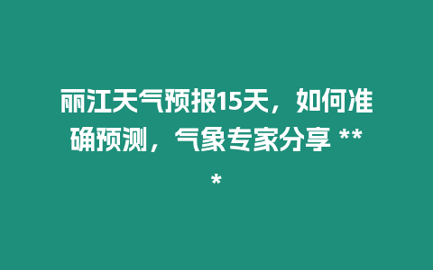 麗江天氣預報15天，如何準確預測，氣象專家分享 ***