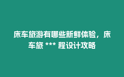 床車旅游有哪些新鮮體驗(yàn)，床車旅 *** 程設(shè)計(jì)攻略