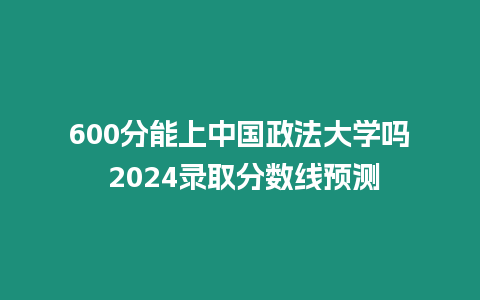 600分能上中國政法大學嗎 2024錄取分數線預測