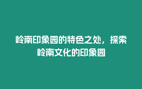 嶺南印象園的特色之處，探索嶺南文化的印象園