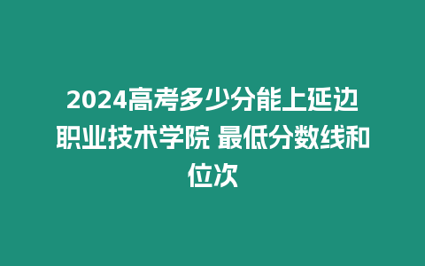 2024高考多少分能上延邊職業技術學院 最低分數線和位次