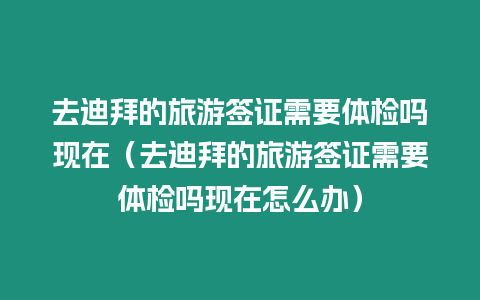 去迪拜的旅游簽證需要體檢嗎現在（去迪拜的旅游簽證需要體檢嗎現在怎么辦）