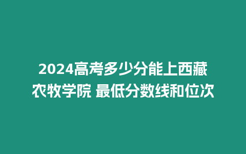 2024高考多少分能上西藏農牧學院 最低分數線和位次