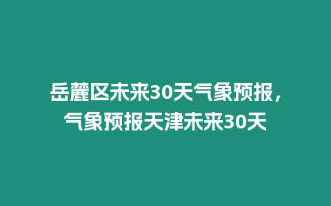 岳麓區(qū)未來30天氣象預(yù)報(bào)，氣象預(yù)報(bào)天津未來30天