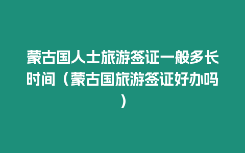 蒙古國人士旅游簽證一般多長時間（蒙古國旅游簽證好辦嗎）