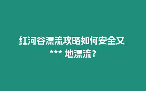 紅河谷漂流攻略如何安全又 *** 地漂流？