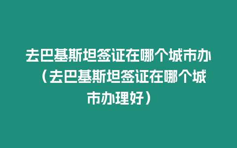 去巴基斯坦簽證在哪個(gè)城市辦 （去巴基斯坦簽證在哪個(gè)城市辦理好）