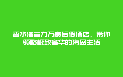 香水灣富力萬豪度假酒店，帶你領略極致奢華的海島生活