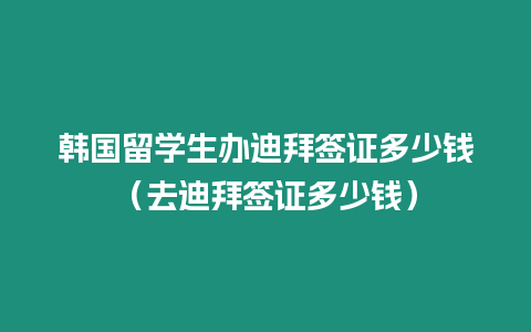 韓國留學生辦迪拜簽證多少錢（去迪拜簽證多少錢）