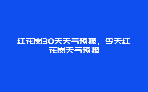 紅花崗30天天氣預(yù)報，今天紅花崗天氣預(yù)報