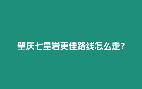 肇慶七星巖更佳路線怎么走？