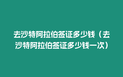 去沙特阿拉伯簽證多少錢（去沙特阿拉伯簽證多少錢一次）