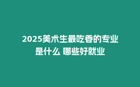 2025美術生最吃香的專業是什么 哪些好就業