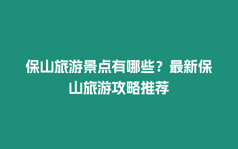 保山旅游景點(diǎn)有哪些？最新保山旅游攻略推薦