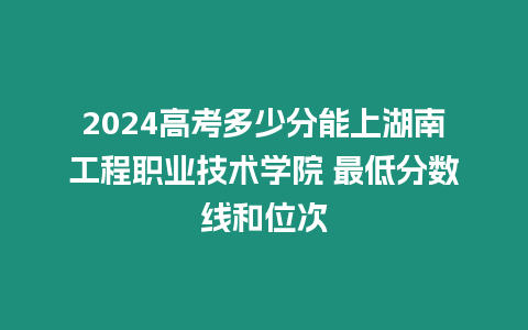 2024高考多少分能上湖南工程職業(yè)技術(shù)學(xué)院 最低分?jǐn)?shù)線和位次