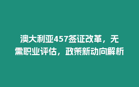 澳大利亞457簽證改革，無需職業評估，政策新動向解析