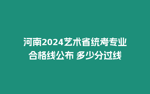 河南2024藝術省統(tǒng)考專業(yè)合格線公布 多少分過線