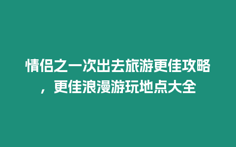 情侶之一次出去旅游更佳攻略，更佳浪漫游玩地點大全