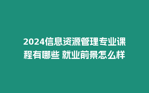 2024信息資源管理專業(yè)課程有哪些 就業(yè)前景怎么樣