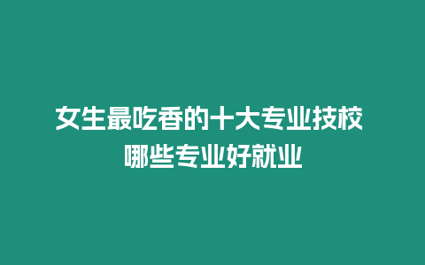 女生最吃香的十大專業技校 哪些專業好就業