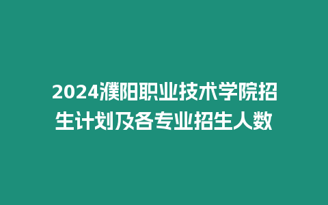 2024濮陽職業技術學院招生計劃及各專業招生人數