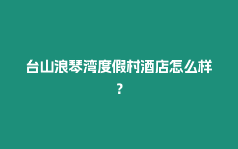 臺山浪琴灣度假村酒店怎么樣？