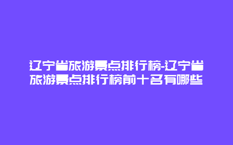 遼寧省旅游景點(diǎn)排行榜-遼寧省旅游景點(diǎn)排行榜前十名有哪些