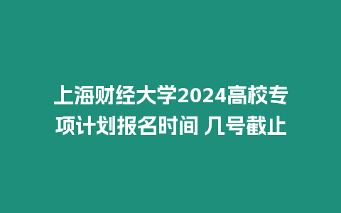 上海財經大學2024高校專項計劃報名時間 幾號截止