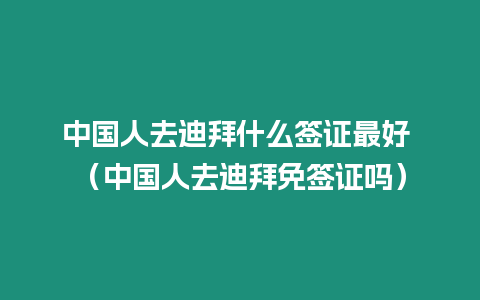 中國人去迪拜什么簽證最好 （中國人去迪拜免簽證嗎）