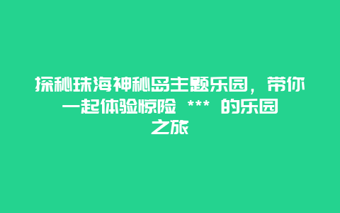 探秘珠海神秘島主題樂園，帶你一起體驗驚險 *** 的樂園之旅