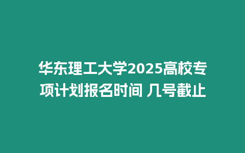 華東理工大學2025高校專項計劃報名時間 幾號截止