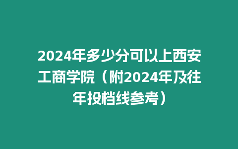 2024年多少分可以上西安工商學院（附2024年及往年投檔線參考）