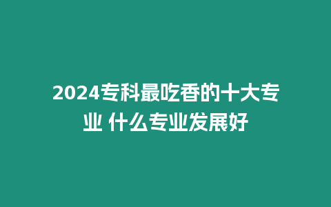 2024專科最吃香的十大專業 什么專業發展好