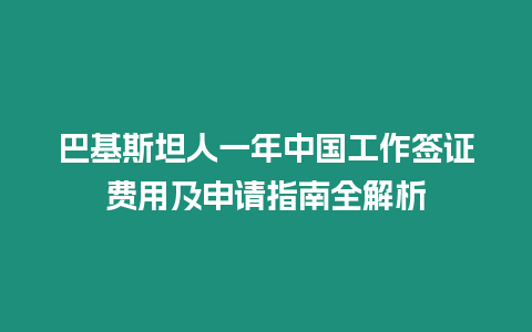 巴基斯坦人一年中國工作簽證費用及申請指南全解析