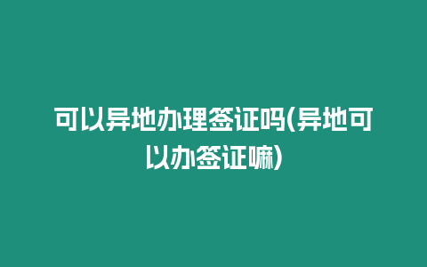 可以異地辦理簽證嗎(異地可以辦簽證嘛)