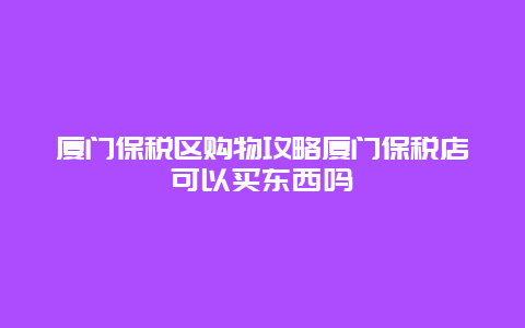 廈門保稅區購物攻略廈門保稅店可以買東西嗎