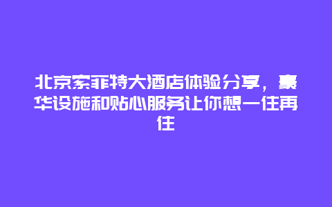 北京索菲特大酒店體驗分享，豪華設(shè)施和貼心服務(wù)讓你想一住再住