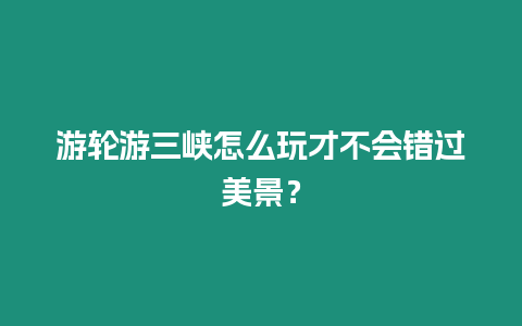 游輪游三峽怎么玩才不會錯過美景？