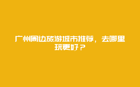 廣州周邊旅游城市推薦，去哪里玩更好？