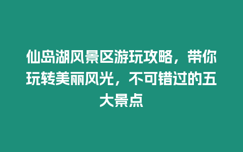 仙島湖風景區游玩攻略，帶你玩轉美麗風光，不可錯過的五大景點